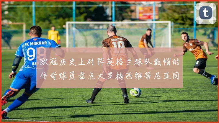 欧冠历史上对阵英格兰球队戴帽的传奇球员盘点大罗梅西维蒂尼亚同样在列