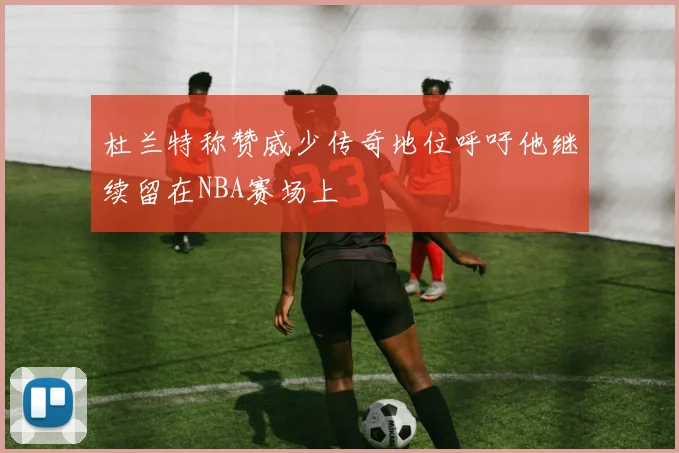 杜兰特称赞威少传奇地位呼吁他继续留在NBA赛场上