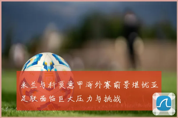 米兰与科莫意甲海外赛前景堪忧亚足联面临巨大压力与挑战