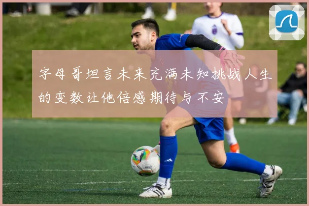 字母哥坦言未来充满未知挑战人生的变数让他倍感期待与不安