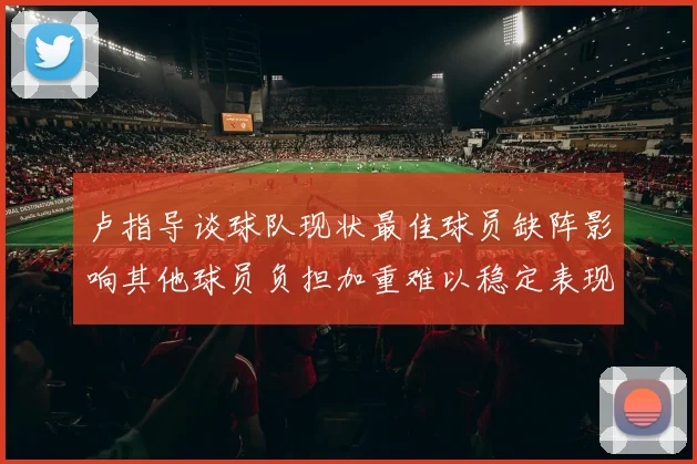 卢指导谈球队现状最佳球员缺阵影响其他球员负担加重难以稳定表现