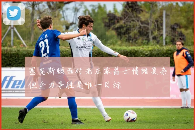 塞克斯顿面对老东家爵士情绪复杂但全力争胜是唯一目标