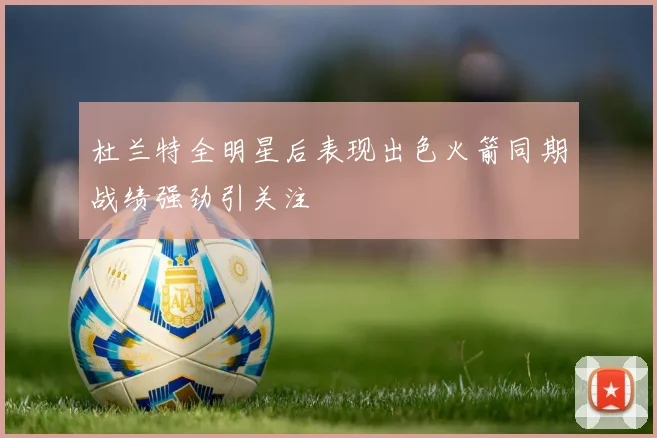 杜兰特全明星后表现出色火箭同期战绩强劲引关注