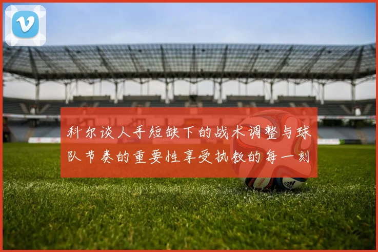 科尔谈人手短缺下的战术调整与球队节奏的重要性享受执教的每一刻