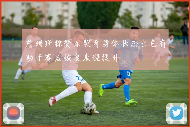 詹姆斯称赞东契奇身体状态出色有助于赛后恢复表现提升