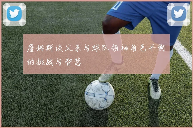 詹姆斯谈父亲与球队领袖角色平衡的挑战与智慧