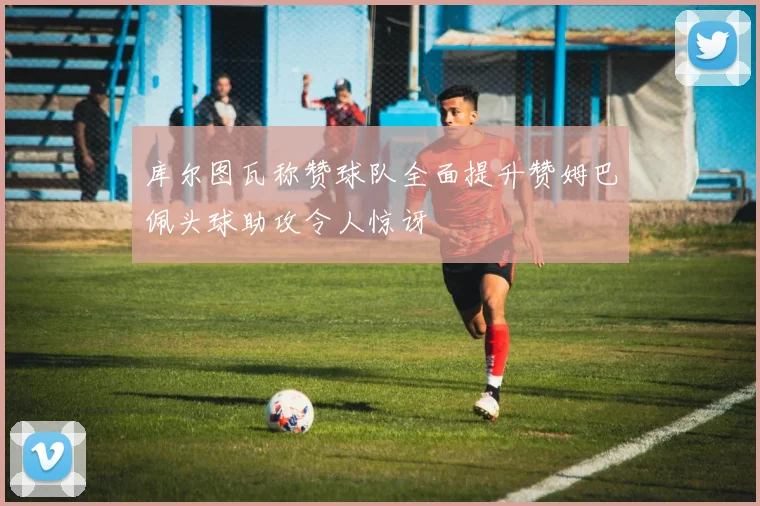 库尔图瓦称赞球队全面提升赞姆巴佩头球助攻令人惊讶