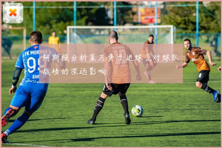 阿斯报分析莱万费兰进球荒对球队战绩的深远影响