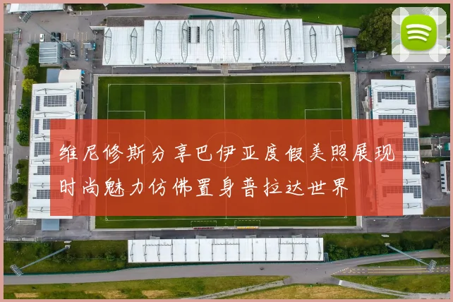 维尼修斯分享巴伊亚度假美照展现时尚魅力仿佛置身普拉达世界