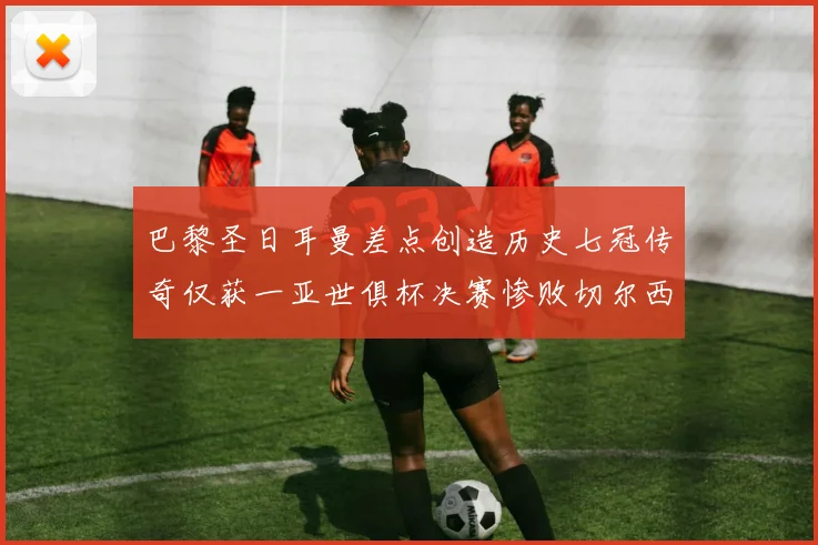 巴黎圣日耳曼差点创造历史七冠传奇仅获一亚世俱杯决赛惨败切尔西