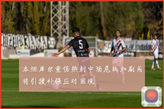 本坦库尔重伤热刺中场危机加剧或将引援补强应对困境