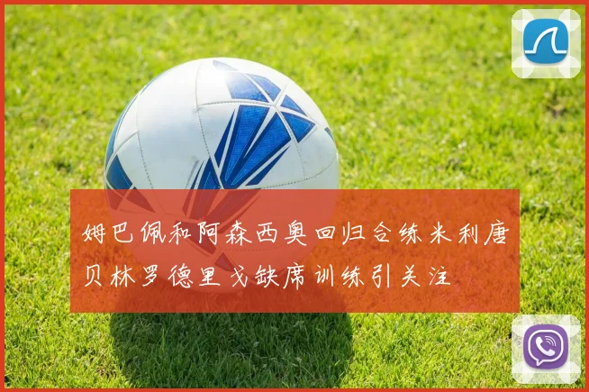 姆巴佩和阿森西奥回归合练米利唐贝林罗德里戈缺席训练引关注