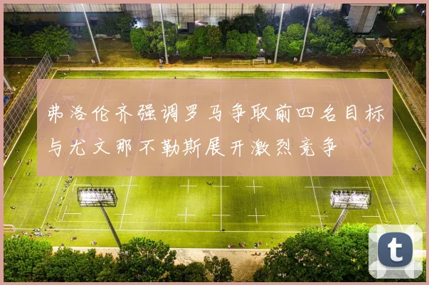 弗洛伦齐强调罗马争取前四名目标与尤文那不勒斯展开激烈竞争