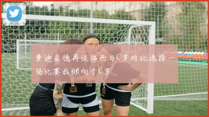 费迪南德再谈梅西与C罗对比选择一场比赛我倾向于C罗