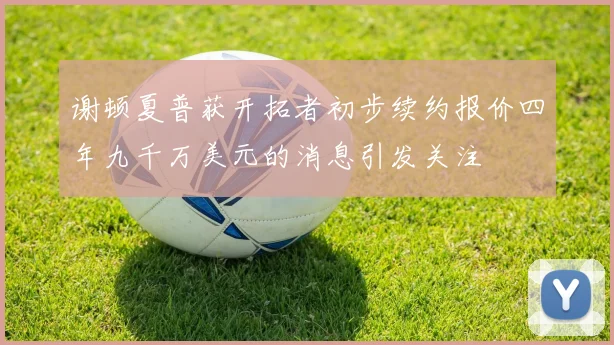 谢顿夏普获开拓者初步续约报价四年九千万美元的消息引发关注