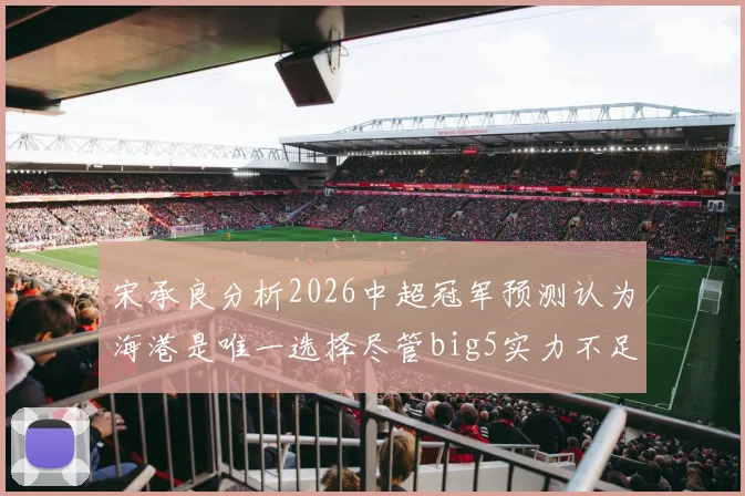 宋承良分析2026中超冠军预测认为海港是唯一选择尽管big5实力不足