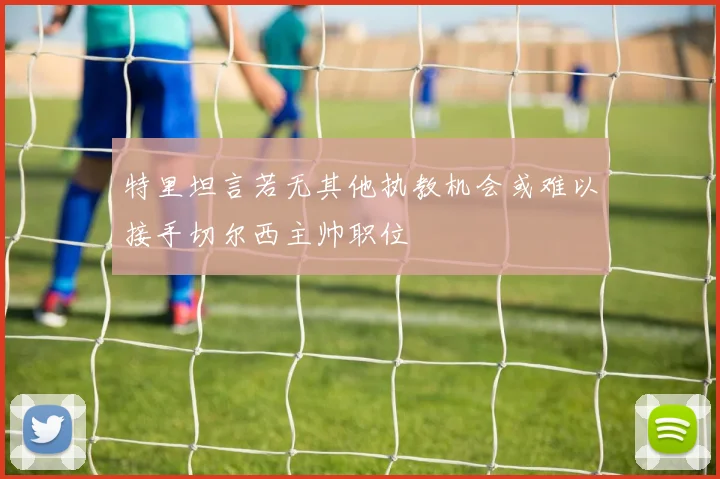 特里坦言若无其他执教机会或难以接手切尔西主帅职位