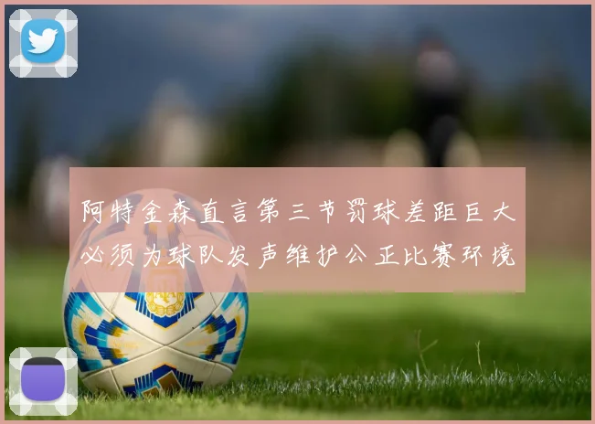 阿特金森直言第三节罚球差距巨大必须为球队发声维护公正比赛环境
