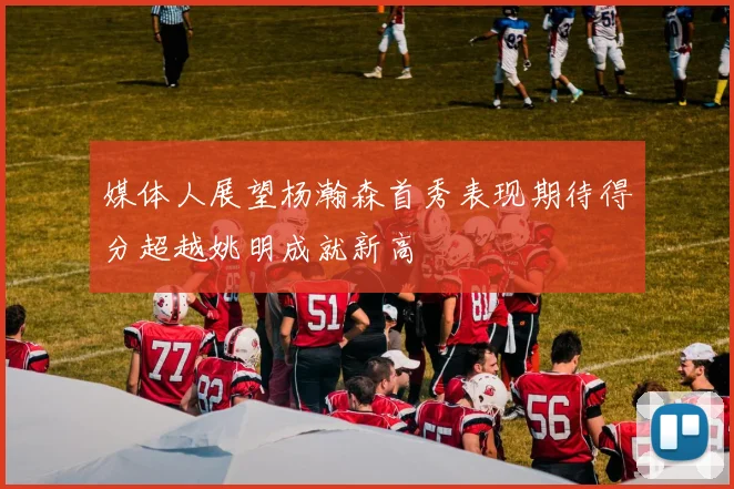 媒体人展望杨瀚森首秀表现期待得分超越姚明成就新高