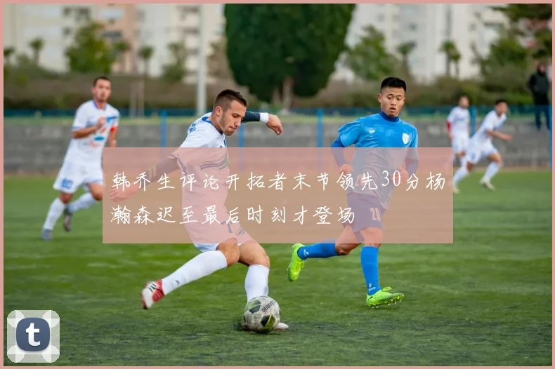 韩乔生评论开拓者末节领先30分杨瀚森迟至最后时刻才登场