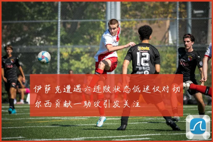 伊萨克遭遇六连败状态低迷仅对切尔西贡献一助攻引发关注