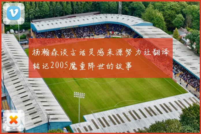 杨瀚森谈古话灵感来源努力让翻译铭记2005魔童降世的故事