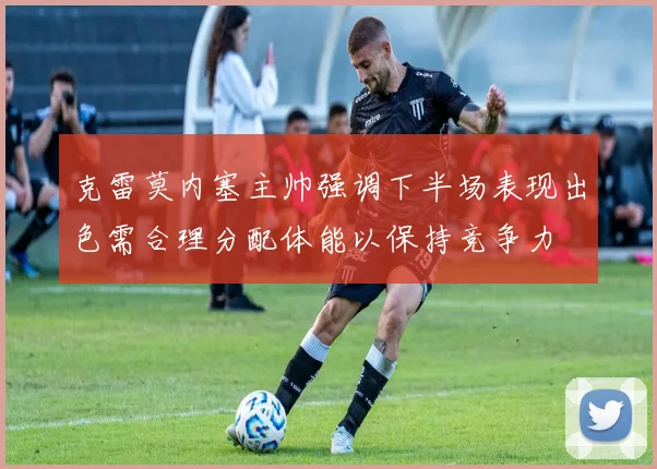 克雷莫内塞主帅强调下半场表现出色需合理分配体能以保持竞争力