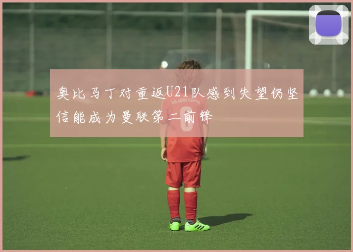 奥比马丁对重返U21队感到失望仍坚信能成为曼联第二前锋