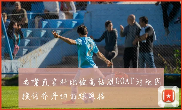 名嘴直言科比被高估进GOAT讨论因模仿乔丹的打球风格