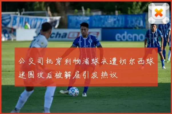公交司机穿利物浦球衣遭切尔西球迷围攻后被解雇引发热议