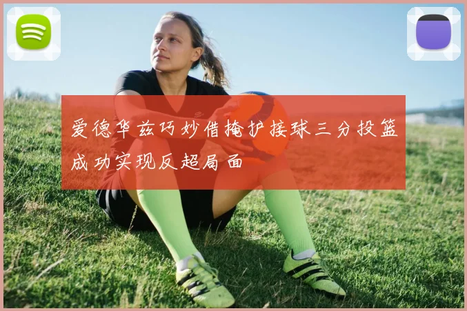 爱德华兹巧妙借掩护接球三分投篮成功实现反超局面