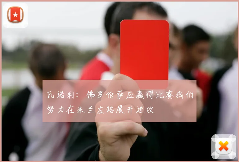 瓦诺利：佛罗伦萨应赢得比赛我们努力在米兰左路展开进攻